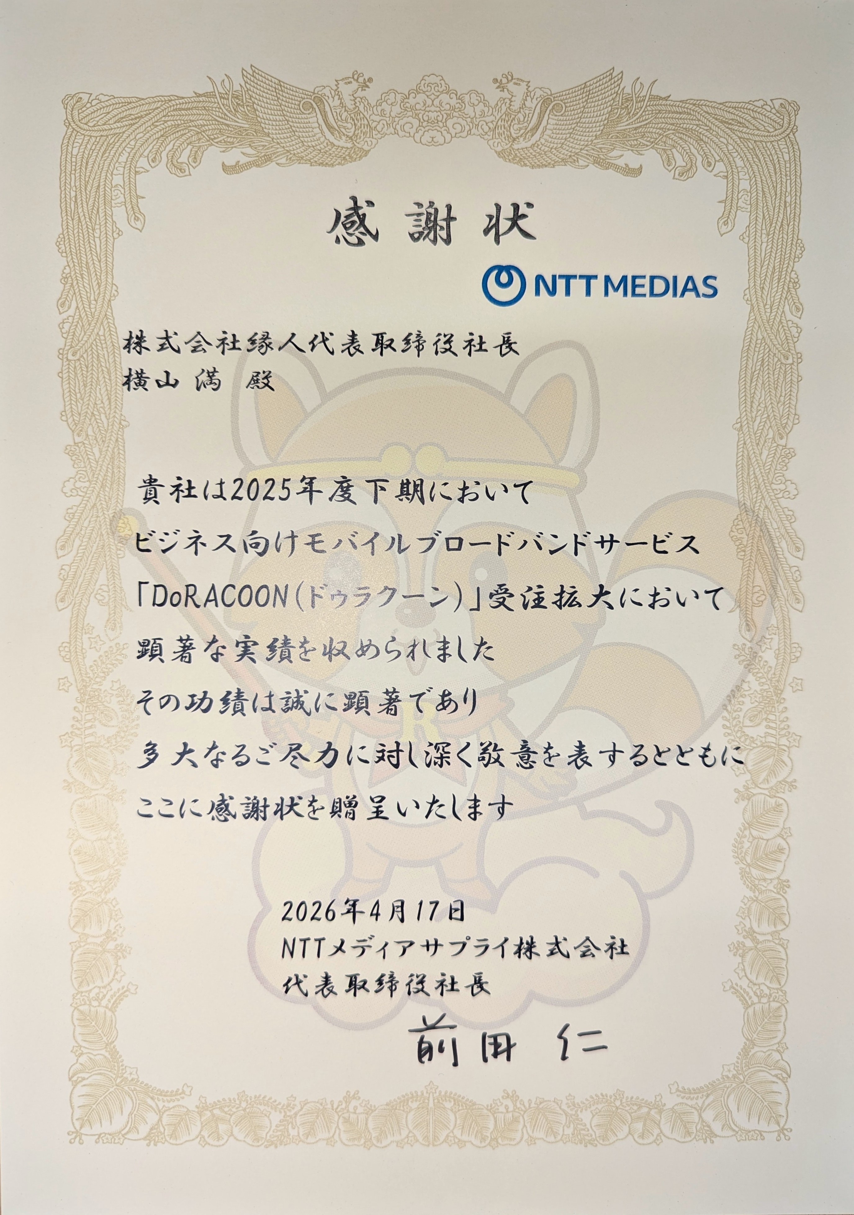 感謝状　株式会社縁人代表取締役社長横山満殿　貴社は2025年度下期においてビジネス向けモバイルブロードバンドサービス「DoRACOON（ドゥラクーン）」の受注拡大において顕著な実績を収められました その功績は誠に顕著であり 多大なるご尽力に対し深く敬意を表するとともに ここに感謝状を贈呈いたします 2026年4月17日 NTTメディアサプライ株式会社 代表取締役社長 前田 仁